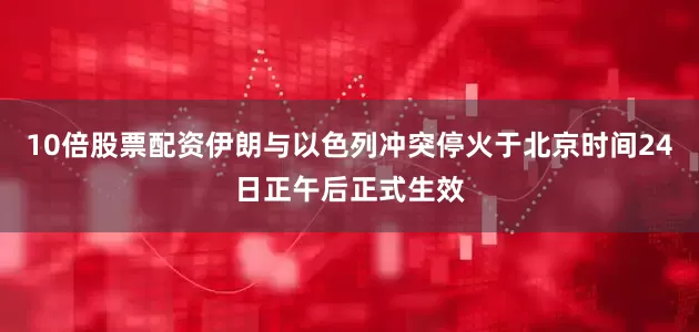 10倍股票配资伊朗与以色列冲突停火于北京时间24日正午后正式生效