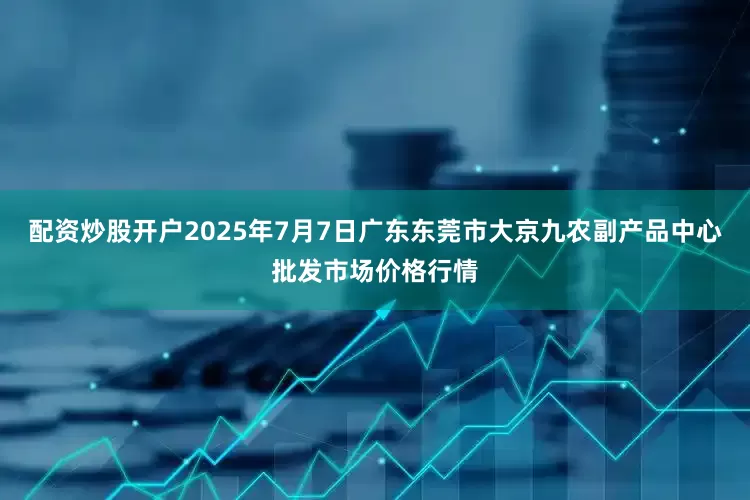 配资炒股开户2025年7月7日广东东莞市大京九农副产品中心批发市场价格行情