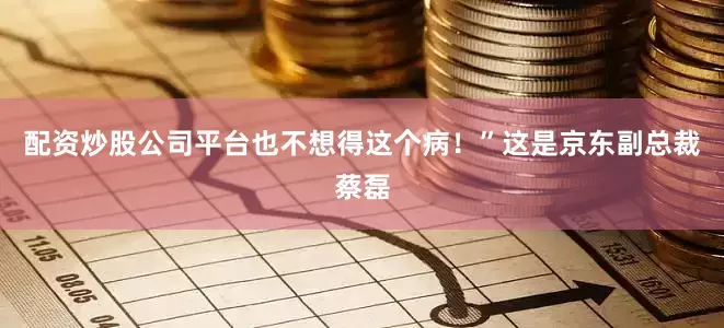 配资炒股公司平台也不想得这个病！”这是京东副总裁蔡磊